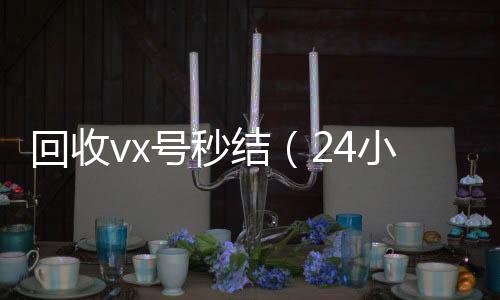 回收vx号秒结（24小时全天收购vx24小时高价回收微信秒结微信号）